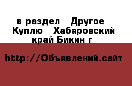  в раздел : Другое » Куплю . Хабаровский край,Бикин г.